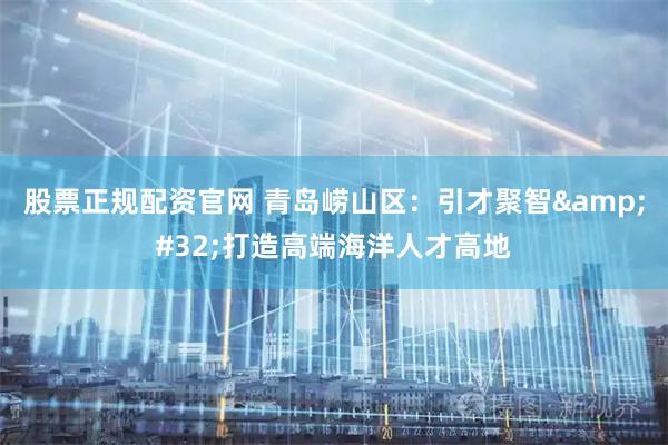 股票正规配资官网 青岛崂山区：引才聚智 打造高端海洋人才高地