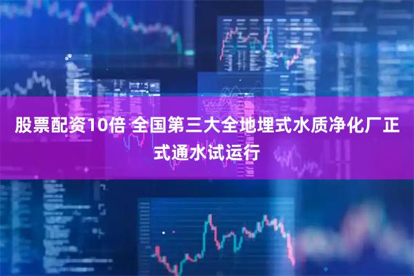 股票配资10倍 全国第三大全地埋式水质净化厂正式通水试运行