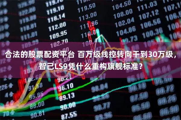 合法的股票配资平台 百万级线控转向干到30万级，智己LS9凭什么重构旗舰标准？