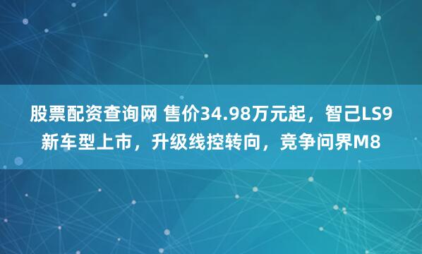 股票配资查询网 售价34.98万元起，智己LS9新车型上市，升级线控转向，竞争问界M8