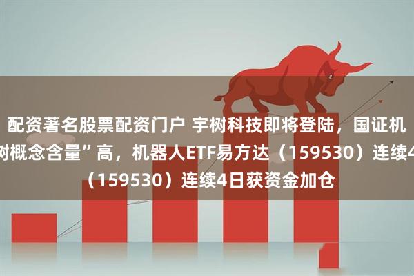 配资著名股票配资门户 宇树科技即将登陆，国证机器人指数“宇树概念含量”高，机器人ETF易方达（159530）连续4日获资金加仓