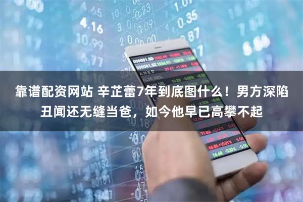 靠谱配资网站 辛芷蕾7年到底图什么！男方深陷丑闻还无缝当爸，如今他早已高攀不起