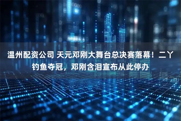 温州配资公司 天元邓刚大舞台总决赛落幕！二丫钓鱼夺冠，邓刚含泪宣布从此停办